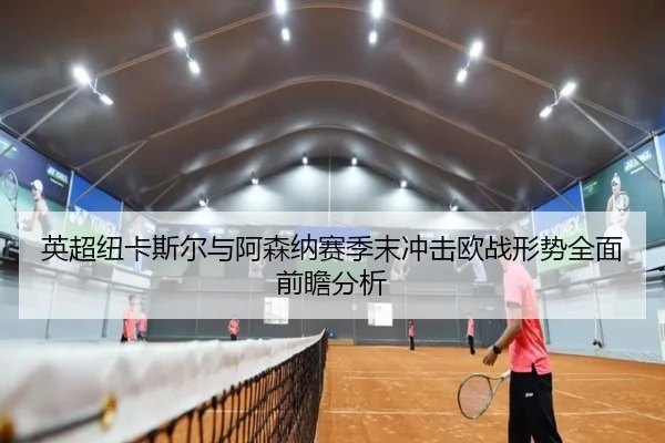 英超纽卡斯尔与阿森纳赛季末冲击欧战形势全面前瞻分析 | KAIYUN SPORTS